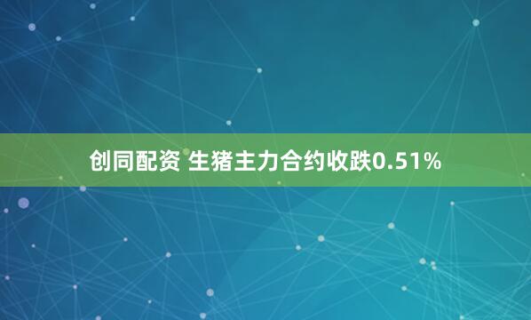 创同配资 生猪主力合约收跌0.51%