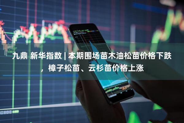 九鼎 新华指数 | 本期围场苗木油松苗价格下跌，樟子松苗、云杉苗价格上涨