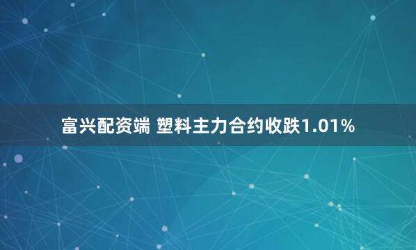 富兴配资端 塑料主力合约收跌1.01%