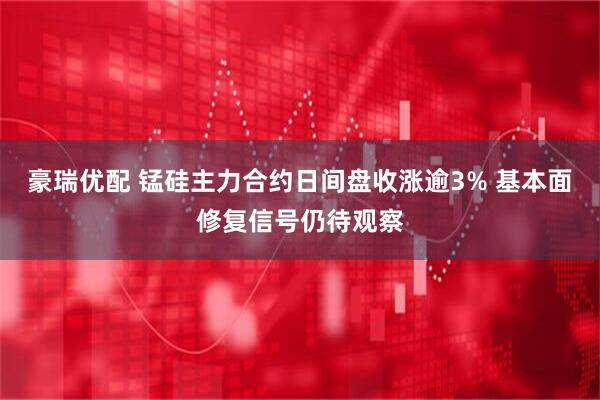 豪瑞优配 锰硅主力合约日间盘收涨逾3% 基本面修复信号仍待观察