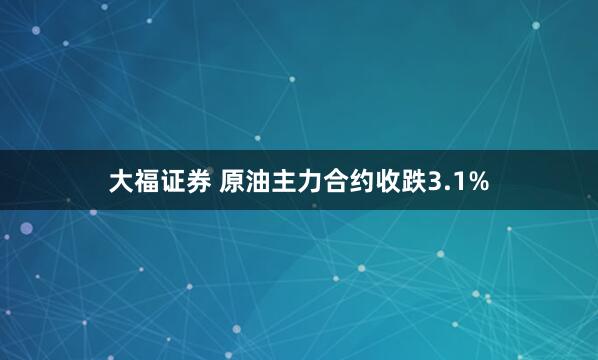 大福证券 原油主力合约收跌3.1%