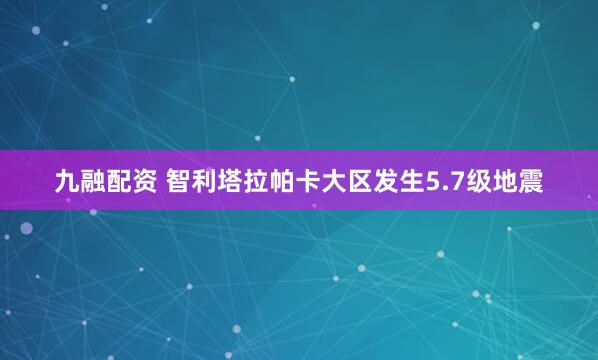 九融配资 智利塔拉帕卡大区发生5.7级地震