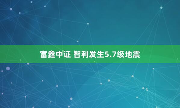 富鑫中证 智利发生5.7级地震