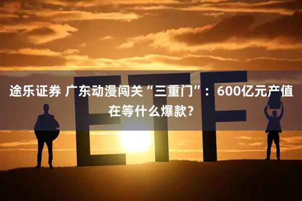 途乐证券 广东动漫闯关“三重门”：600亿元产值在等什么爆款？