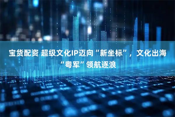 宝货配资 超级文化IP迈向“新坐标”，文化出海“粤军”领航逐浪
