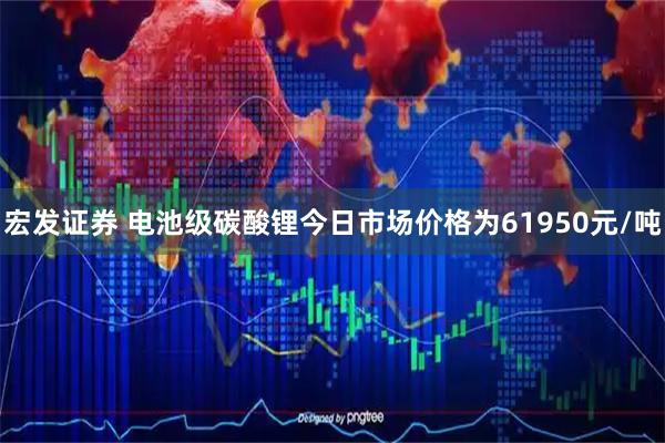 宏发证券 电池级碳酸锂今日市场价格为61950元/吨
