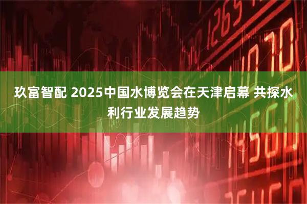 玖富智配 2025中国水博览会在天津启幕 共探水利行业发展趋势