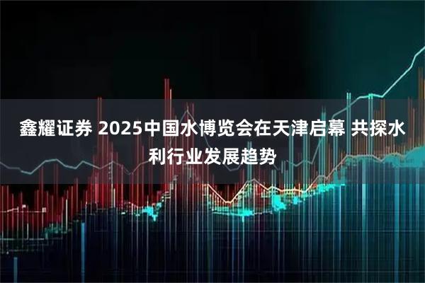 鑫耀证券 2025中国水博览会在天津启幕 共探水利行业发展趋势