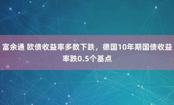 富余通 欧债收益率多数下跌，德国10年期国债收益率跌0.5个基点