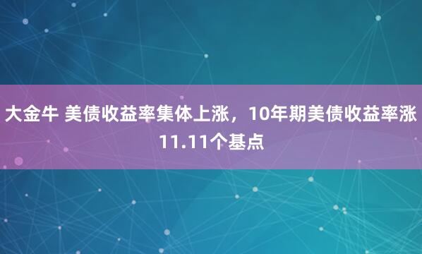 大金牛 美债收益率集体上涨，10年期美债收益率涨11.11个基点