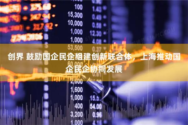 创界 鼓励国企民企组建创新联合体，上海推动国企民企协同发展
