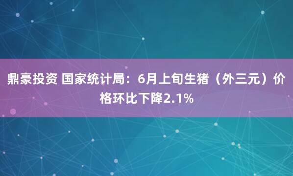 鼎豪投资 国家统计局：6月上旬生猪（外三元）价格环比下降2.1%