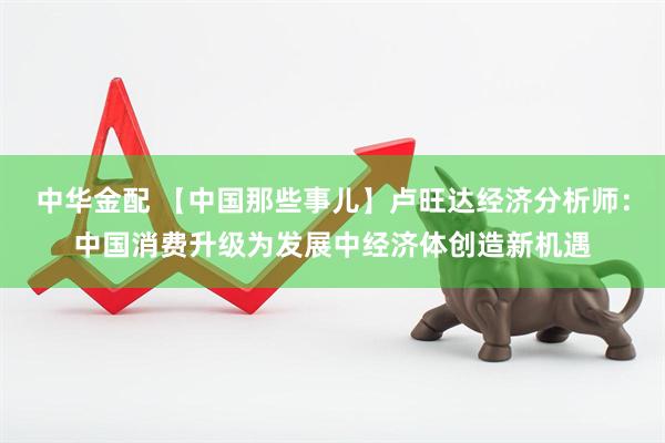 中华金配 【中国那些事儿】卢旺达经济分析师：中国消费升级为发展中经济体创造新机遇