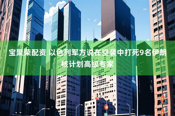 宝聚荣配资 以色列军方说在空袭中打死9名伊朗核计划高级专家