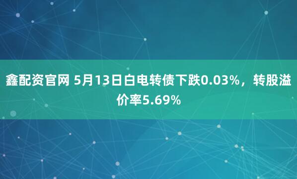 鑫配资官网 5月13日白电转债下跌0.03%，转股溢价率5.69%