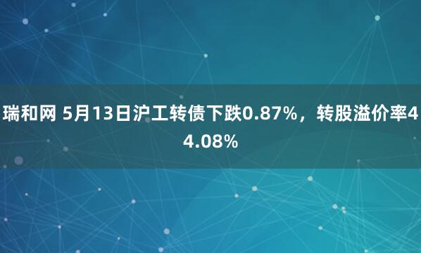瑞和网 5月13日沪工转债下跌0.87%，转股溢价率44.08%