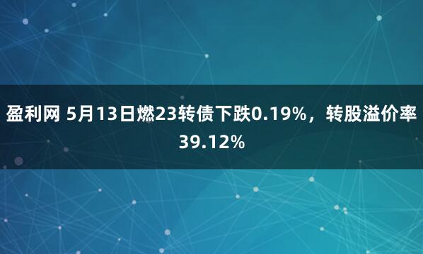 盈利网 5月13日燃23转债下跌0.19%，转股溢价率39.12%