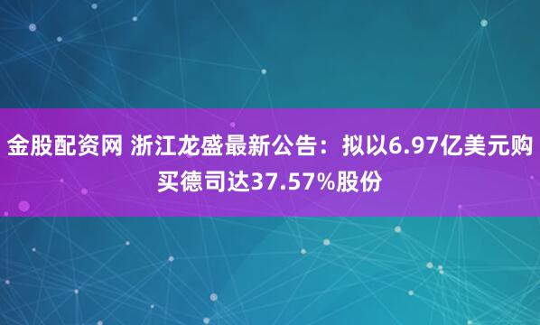 金股配资网 浙江龙盛最新公告：拟以6.97亿美元购买德司达37.57%股份