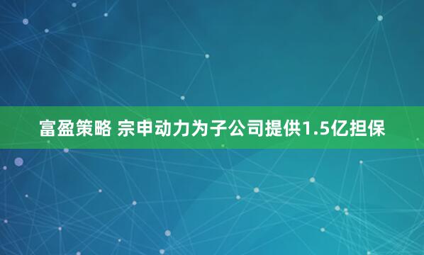 富盈策略 宗申动力为子公司提供1.5亿担保