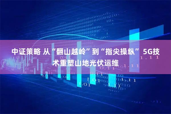 中证策略 从“翻山越岭”到“指尖操纵” 5G技术重塑山地光伏运维