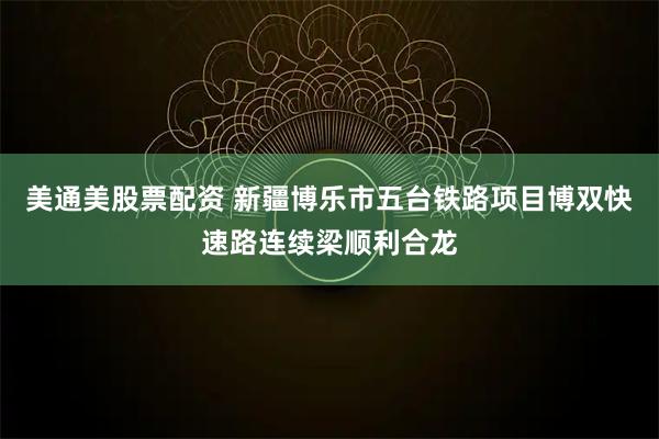 美通美股票配资 新疆博乐市五台铁路项目博双快速路连续梁顺利合龙