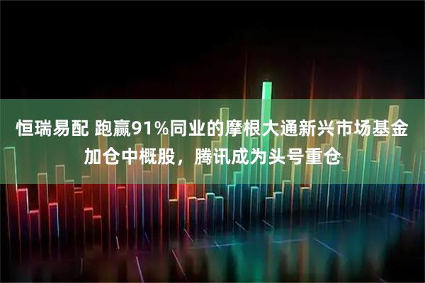 恒瑞易配 跑赢91%同业的摩根大通新兴市场基金加仓中概股，腾讯成为头号重仓