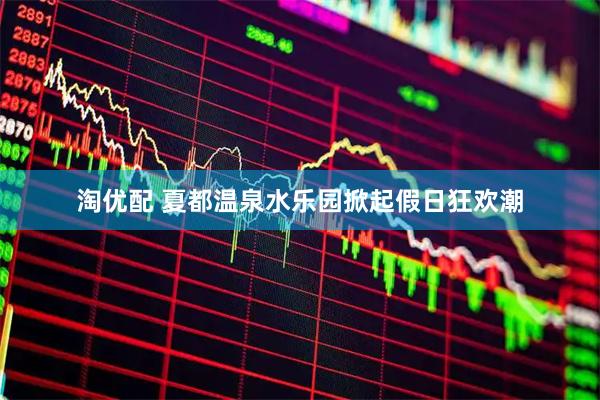淘优配 夏都温泉水乐园掀起假日狂欢潮