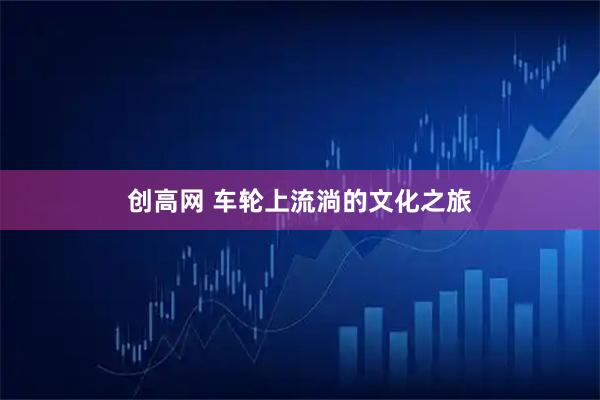 创高网 车轮上流淌的文化之旅