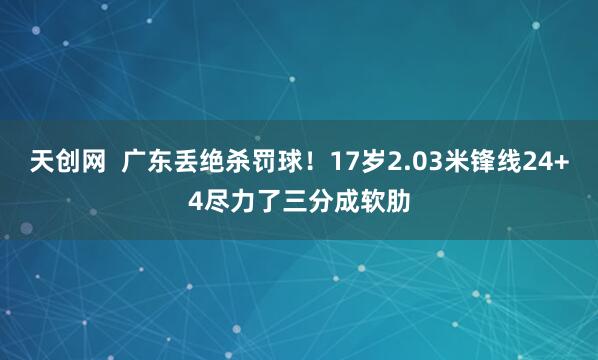 天创网  广东丢绝杀罚球！17岁2.03米锋线24+4尽力了三分成软肋