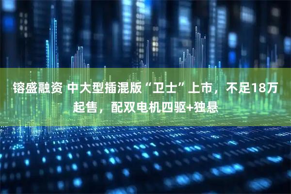 镕盛融资 中大型插混版“卫士”上市，不足18万起售，配双电机四驱+独悬