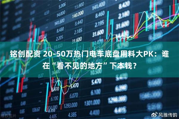 铭创配资 20-50万热门电车底盘用料大PK：谁在“看不见的地方”下本钱？