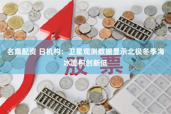 名鼎配资 日机构：卫星观测数据显示北极冬季海冰面积创新低