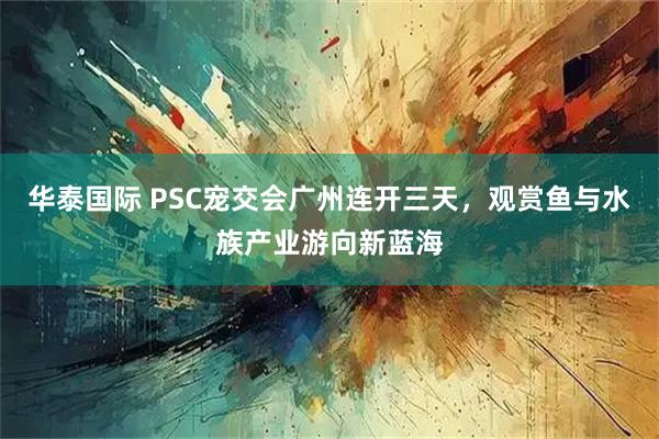 华泰国际 PSC宠交会广州连开三天,观赏鱼与水族产业游向新蓝海