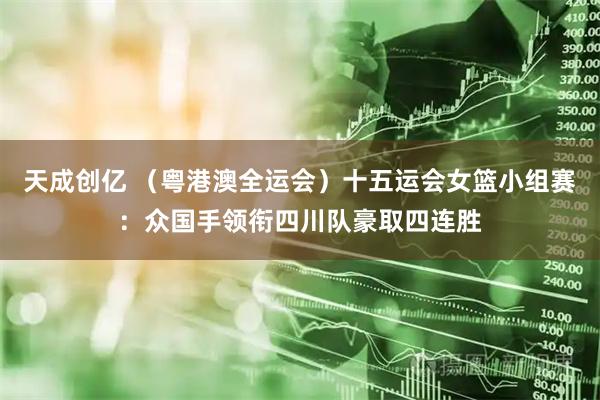 天成创亿 (粤港澳全运会)十五运会女篮小组赛:众国手领衔四川队豪取四连胜