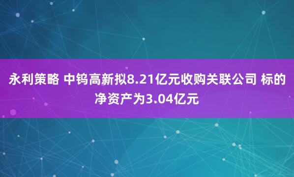 永利策略 中钨高新拟8.21亿元收购关联公司 标的净资产为3.04亿元