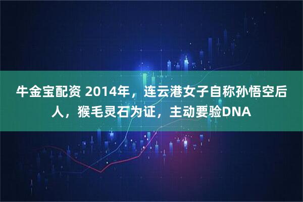 牛金宝配资 2014年,连云港女子自称孙悟空后人,猴毛灵石为证,主动要验DNA