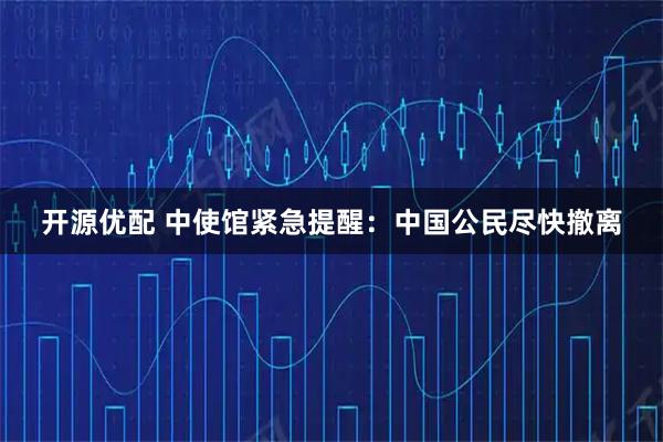 开源优配 中使馆紧急提醒：中国公民尽快撤离