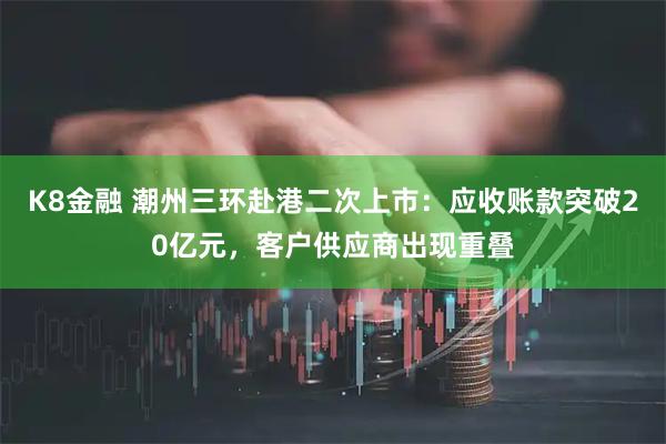 K8金融 潮州三环赴港二次上市：应收账款突破20亿元，客户供应商出现重叠