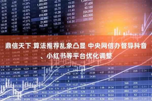鼎信天下 算法推荐乱象凸显 中央网信办督导抖音、小红书等平台优化调整