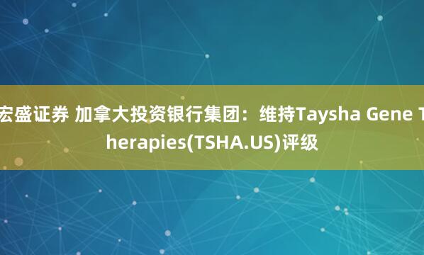宏盛证券 加拿大投资银行集团：维持Taysha Gene Therapies(TSHA.US)评级