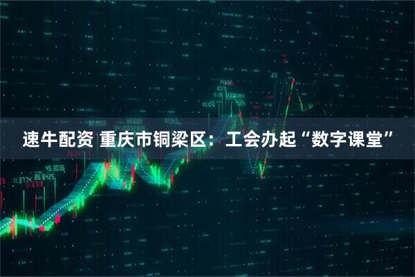速牛配资 重庆市铜梁区:工会办起“数字课堂”