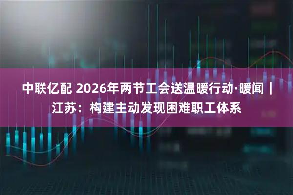 中联亿配 2026年两节工会送温暖行动·暖闻|江苏:构建主动发现困难职工体系