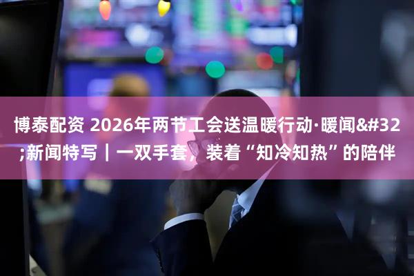 博泰配资 2026年两节工会送温暖行动·暖闻 新闻特写|一双手套,装着“知冷知热”的陪伴