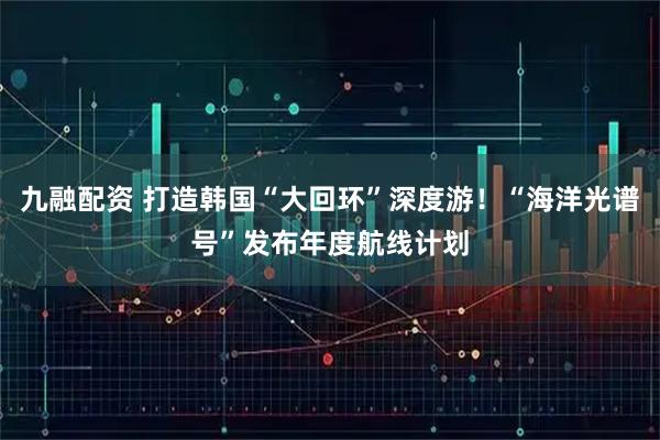 九融配资 打造韩国“大回环”深度游！“海洋光谱号”发布年度航线计划