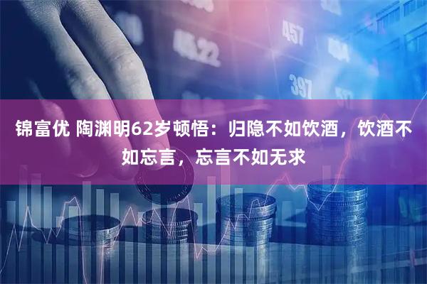 锦富优 陶渊明62岁顿悟:归隐不如饮酒,饮酒不如忘言,忘言不如无求