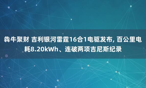 犇牛聚财 吉利银河雷霆16合1电驱发布, 百公里电耗8.20kWh、连破两项吉尼斯纪录