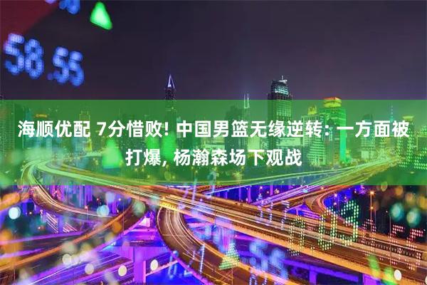 海顺优配 7分惜败! 中国男篮无缘逆转: 一方面被打爆, 杨瀚森场下观战