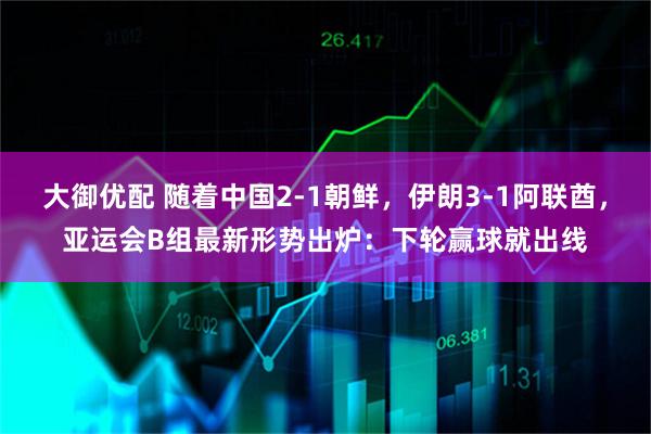 大御优配 随着中国2-1朝鲜，伊朗3-1阿联酋，亚运会B组最新形势出炉：下轮赢球就出线